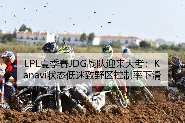 LPL夏季赛JDG战队迎来大考：Kanavi状态低迷致野区控制率下滑
